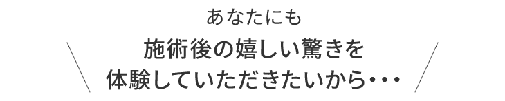 あなたにも施術後の嬉しい驚きを体験していただきたいから